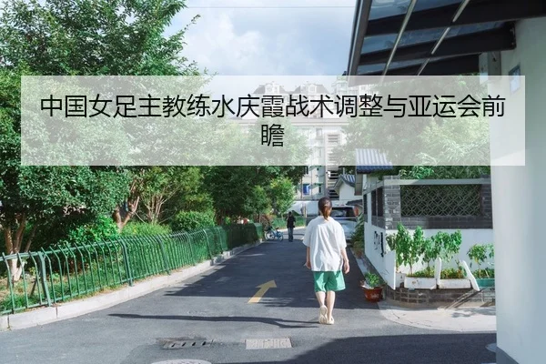 中国女足主教练水庆霞战术调整与亚运会前瞻